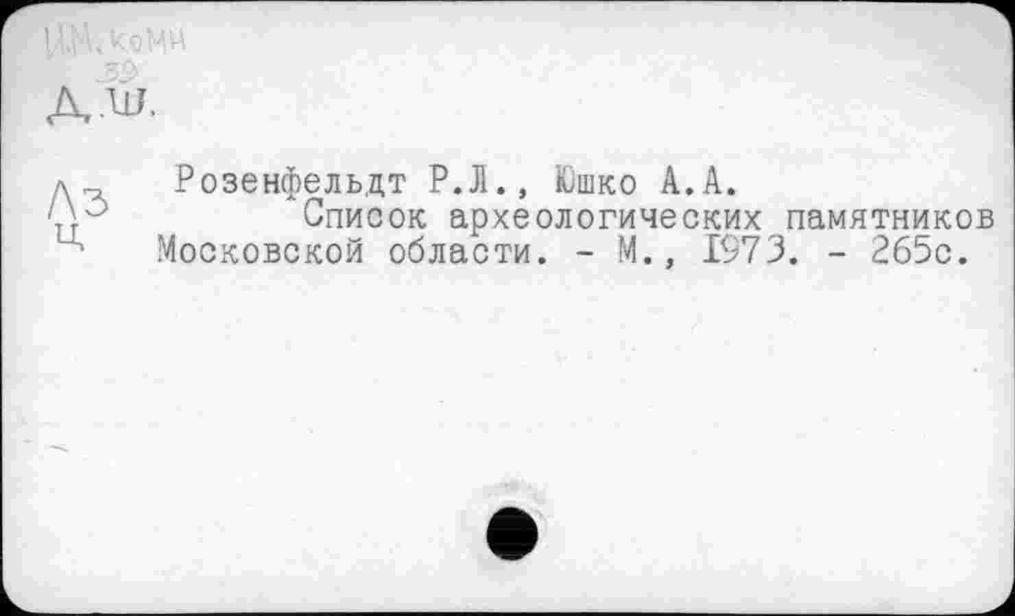 ﻿32>
д.л Розенфельдт Р.Л., Юшко А.А.
Список археологических памятников
' Московской области. - М., 1973. - 265с.